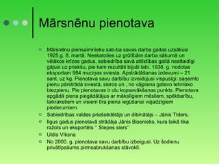 Mārsnēnu pienotava Mārsnēnu piensaimnieku sab-ba savas darba gaitas uzsākusi 1925.g. 8. martā. Neskatoties uz grūtībām darba sākumā un vēlākos krīzes gadus, sabiedrība savā attīstības gaitā neatlaidīgi gājusi uz priekšu, pie kam rezultāti bijuši labi. 1936. g. nodotas eksportam 984 muciņas sviesta. Apstrādāšanas izdevumi – 21 sant. uz kg. Pienotava savu darbību izveidojusi vispusīgi: saņemto pienu pārstrādā sviestā, sieros un , no vājpiena gatavo tehnisko biezpienu. Pie pienotavas ir olu kopsavākšanas punkts. Pienotava apgādā piena piegādātājus ar mākslīgiem mēsliem, spēkbarību, laikrakstiem un visiem tīra piena iegūšanai vajadzīgiem piederumiem. Sabiedrības valdes priešsēdētājs un dibinātājs – Jānis Tīders. Ilgus gadus pienotavā strādāja Jānis Bisenieks, kura laikā tika ražots un eksportēts ‘’ Stepes siers’’ Uldis Vīksna No 2000. g. pienotava savu darbību izbeigusi. Uz šodienu privātīpašums pirmsabrukšanas stāvoklī. 