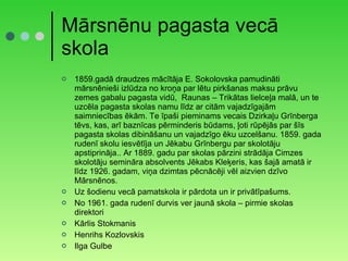 Mārsnēnu pagasta vecā skola 1859.gadā draudzes mācītāja E. Sokolovska pamudināti mārsnēnieši izlūdza no kroņa par lētu pirkšanas maksu prāvu zemes gabalu pagasta vidū,  Raunas – Trikātas lielceļa malā, un te uzcēla pagasta skolas namu līdz ar citām vajadzīgajām saimniecības ēkām. Te īpaši pieminams vecais Dzirkaļu Grīnberga tēvs, kas, arī baznīcas pērminderis būdams, ļoti rūpējās par šīs pagasta skolas dibināšanu un vajadzīgo ēku uzcelšanu. 1859. gada rudenī skolu iesvētīja un Jēkabu Grīnbergu par skolotāju apstiprināja.. Ar 1889. gadu par skolas pārzini strādāja Cimzes skolotāju semināra absolvents Jēkabs Kleķeris, kas šajā amatā ir līdz 1926. gadam, viņa dzimtas pēcnācēji vēl aizvien dzīvo Mārsnēnos. Uz šodienu vecā pamatskola ir pārdota un ir privātīpašums. No 1961. gada rudenī durvis ver jaunā skola – pirmie skolas direktori Kārlis Stokmanis Henrihs Kozlovskis Ilga Gulbe 