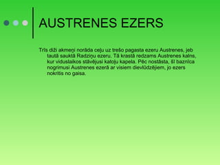 AUSTRENES EZERS Trīs diži akmeņi norāda ceļu uz trešo pagasta ezeru Austrenes, jeb tautā sauktā Radziņu ezeru. Tā krastā redzams Austrenes kalns, kur viduslaikos stāvējusi katoļu kapela. Pēc nostāsta, šī baznīca nogrimusi Austrenes ezerā ar visiem dievlūdzējiem, jo ezers nokritis no gaisa. 