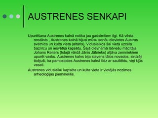 AUSTRENES SENKAPI Upurēšana Austrenes kalnā notika jau gadsimtiem ilgi. Kā vēsta nostāsts , Austrenes kalnā bijusi mūsu senču dievietes Austras svētnīca un kulta vieta (altāris). Viduslaikos šai vietā uzcēla baznīcu un iesvētīja kapsētu. Šajā dievnamā latviešu mācītājs Johans Reiters (īstajā vārdā Jānis Jātnieks) atļāva zemniekiem upurēt vasku. Austrenes kalns bija slavens tālos novados, sirdzēji ticējuši, ka pamostoties Austrenes kalnā līdz ar saullēktu, viņi kļūs veseli. Austrenes viduslaiku kapsēta un kulta vieta ir vietējās nozīmes arheoloģijas piemineklis. 