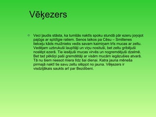 Vēķezers Veci ļaudis stāsta, ka tumšās naktīs spoku stundā pār ezeru joņojot pajūgs ar spīdīgie ratiem. Senos laikos pa Cēsu – Smiltenes lielceļu kāds muižnieks vedis savam kaimiņam trīs mucas ar zeltu. Vedējam uzbrukuši laupītāji un viņu nosituši, bet zeltu gribējuši noslēpt ezerā. Tie iesējuši mucas virvēs un nogremdējuši dzelmē. Bet tad pēkšņi paši gremdētāji ar visām mucām iegāzušies atvarā. Tā nu šiem neesot miera līdz šai dienai. Katra jauna mēneša pirmajā naktī tie savu zeltu slēpjot no jauna. Vēķezers ir visdziļākais saukts arī par Bezdibeni. 