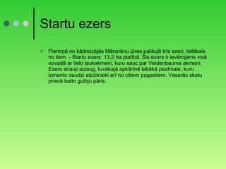 Startu ezers Piemiņā no kādreizējās Mārsnēnu jūras palikuši trīs ezeri, lielākais no tiem  - Startu ezers  13,2 ha platībā. Šis ezers ir ievērojams visā novadā ar lielo laukakmeni, kuru sauc par Veidenbauma akmeni. Ezers strauji aizaug, tuvākajā apkārtnē labākā pludmale, kuru izmanto daudzi atpūtnieki arī no citiem pagastiem. Vasarās skatu priecē balto gulbju pāris. 