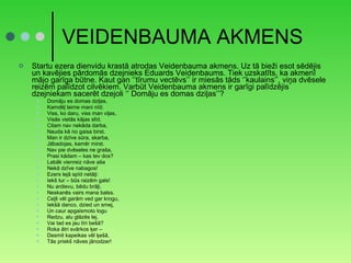 VEIDENBAUMA AKMENS Startu ezera dienvidu krastā atrodas Veidenbauma akmens. Uz tā bieži esot sēdējis un kavējies pārdomās dzejnieks Eduards Veidenbaums. Tiek uzskatīts, ka akmenī mājo garīga būtne. Kaut gan ‘’tīrumu vectēvs’’ ir miesās tāds ‘’kaulains’’, viņa dvēsele reizēm palīdzot cilvēkiem. Varbūt Veidenbauma akmens ir garīgi palīdzējis dzejniekam sacerēt dzejoli ‘’ Domāju es domas dziļas’’? Domāju es domas dziļas, Kamdēļ laime mani nīd; Viss, ko daru, viss man viļas, Visās vietās kājas slīd. Citam nav nekāda darba, Nauda kā no gaisa birst. Man ir dzīve sūra, skarba, Jābadojas, kamēr mirst. Nav pie dvēseles ne graša, Prasi kādam – kas tev dos? Labāk vienreiz nāve aša Nekā dzīve nabagos! Ezers lejā spīd netāļi: Iekš tur – būs raizēm gals! Nu ardievu, bēdu brāļi, Neskanēs vairs mana balss. Ceļš vēl garām ved gar krogu, Iekšā danco, dzied un smej, Un caur apgaismoto logu Redzu, alu glāzēs lej. Vai tad es jau tīri bešā? Roka ātri svārkos ķer – Desmit kapeikas vēl ķešā, Tās priekš nāves jānodzer! 