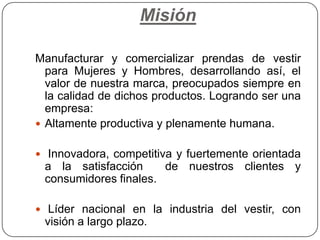 MisiónManufacturar y comercializar prendas de vestir para Mujeres y Hombres, desarrollando así, el valor de nuestra marca, preocupados siempre en la calidad de dichos productos. Logrando ser una empresa:Altamente productiva y plenamente humana.