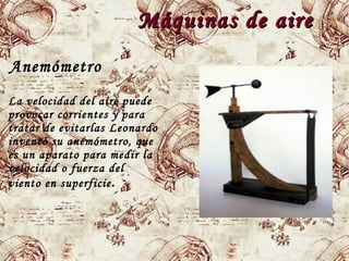 Máquinas de aireMáquinas de aire
Anemómetro
La velocidad del aire puede
provocar corrientes y para
tratar de evitarlas Leonardo
inventó su anemómetro, que
es un aparato para medir la
velocidad o fuerza del
viento en superficie.
 
