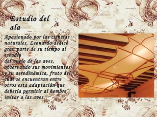 Estudio delEstudio del
alaala
Apasionado por las cienciasApasionado por las ciencias
naturales,naturales, LeonardoLeonardo dedicódedicó
gran parte de su tiempo algran parte de su tiempo al
estudioestudio
del vuelo de las aves,del vuelo de las aves,
observando sus movimientosobservando sus movimientos
y su aerodinámica, fruto dely su aerodinámica, fruto del
cual se encuentran entrecual se encuentran entre
otros esta adaptación queotros esta adaptación que
debería permitir al hombredebería permitir al hombre
imitar a las aves.imitar a las aves.
 