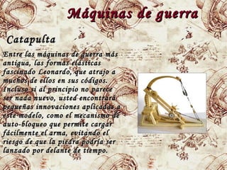 Máquinas de guerraMáquinas de guerra
CatapultaCatapulta
Entre las máquinas de guerra másEntre las máquinas de guerra más
antigua, las formas elásticasantigua, las formas elásticas
fascinadofascinado LeonardoLeonardo, que atrajo a, que atrajo a
muchos de ellos en sus códigos.muchos de ellos en sus códigos.
Incluso si al principio no pareceIncluso si al principio no parece
ser nada nuevo, usted encontraráser nada nuevo, usted encontrará
pequeñas innovaciones aplicadas apequeñas innovaciones aplicadas a
este modelo, como el mecanismo deeste modelo, como el mecanismo de
auto-bloqueo que permite cargarauto-bloqueo que permite cargar
fácilmente el arma, evitando elfácilmente el arma, evitando el
riesgo de que la piedra podría serriesgo de que la piedra podría ser
lanzado por delante de tiempo.lanzado por delante de tiempo.
 