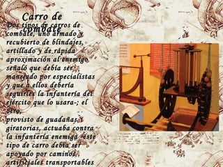 Carro deCarro de
combatecombateDos tipos de carros deDos tipos de carros de
combate, uno armado ycombate, uno armado y
recubierto de blindajes,recubierto de blindajes,
artillado y de rápidaartillado y de rápida
aproximación al enemigoaproximación al enemigo
señaló que debía serseñaló que debía ser
manejado por especialistasmanejado por especialistas
y que a ellos deberíay que a ellos debería
seguirlesseguirles la infantería della infantería del
ejército que lo usara-; elejército que lo usara-; el
otro,otro,
provisto de guadañasprovisto de guadañas
giratorias, actuaba contragiratorias, actuaba contra
la infantería enemiga -estela infantería enemiga -este
tipo de carro debía sertipo de carro debía ser
apoyado por caminosapoyado por caminos
artificiales transportablesartificiales transportables
 