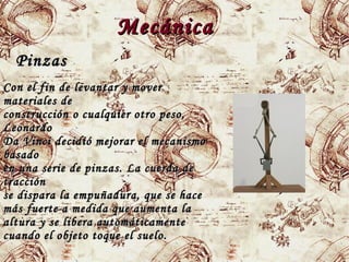 MecánicaMecánica
PinzasPinzas
Con el fin de levantar y moverCon el fin de levantar y mover
materiales demateriales de
construcción o cualquier otro peso,construcción o cualquier otro peso,
LeonardoLeonardo
Da Vinci decidió mejorar el mecanismoDa Vinci decidió mejorar el mecanismo
basadobasado
en una serie de pinzas. La cuerda deen una serie de pinzas. La cuerda de
traccióntracción
se dispara la empuñadura, que se hacese dispara la empuñadura, que se hace
más fuerte a medida que aumenta lamás fuerte a medida que aumenta la
altura y se libera automáticamentealtura y se libera automáticamente
cuando el objeto toque el suelo.cuando el objeto toque el suelo.
 
