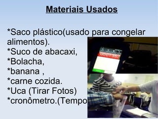 *Saco plástico(usado para congelar
alimentos).
*Suco de abacaxi,
*Bolacha,
*banana ,
*carne cozida.
*Uca (Tirar Fotos)
*cronômetro.(Tempo).
Materiais Usados
 