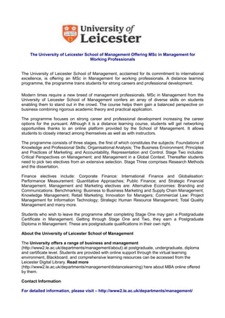 The University of Leicester School of Management Offering MSc in Management for
Working Professionals
The University of Leicester School of Management, acclaimed for its commitment to international
excellence, is offering an MSc in Management for working professionals. A distance learning
programme, the programme trains students for strong careers and professional development.
Modern times require a new breed of management professionals. MSc in Management from the
University of Leicester School of Management confers an array of diverse skills on students
enabling them to stand out in the crowd. The course helps them gain a balanced perspective on
business combining rigorous academic theory and practical application.
The programme focuses on strong career and professional development increasing the career
options for the pursuant. Although it is a distance learning course, students will get networking
opportunities thanks to an online platform provided by the School of Management. It allows
students to closely interact among themselves as well as with instructors.
The programme consists of three stages, the first of which constitutes the subjects: Foundations of
Knowledge and Professional Skills; Organisational Analysis; The Business Environment; Principles
and Practices of Marketing; and Accountability, Representation and Control. Stage Two includes:
Critical Perspectives on Management; and Management in a Global Context. Thereafter students
need to pick two electives from an extensive selection. Stage Three comprises Research Methods
and the dissertation.
Finance electives include: Corporate Finance: International Finance and Globalisation:
Performance Measurement: Quantitative Approaches; Public Finance; and Strategic Financial
Management. Management and Marketing electives are: Alternative Economies: Branding and
Communications: Benchmarking: Business to Business Marketing and Supply Chain Management;
Knowledge Management; Retail Marketing; Innovation for Managers; Commercial Law: Project
Management for Information Technology; Strategic Human Resource Management; Total Quality
Management and many more.
Students who wish to leave the programme after completing Stage One may gain a Postgraduate
Certificate in Management. Getting through Stage One and Two, they earn a Postgraduate
Diploma in Management. These are postgraduate qualifications in their own right.
About the University of Leicester School of Management
The University offers a range of business and management
(http://www2.le.ac.uk/departments/management/about) at postgraduate, undergraduate, diploma
and certificate level. Students are provided with online support through the virtual learning
environment, Blackboard, and comprehensive learning resources can be accessed from the
Leicester Digital Library. Read more
(http://www2.le.ac.uk/departments/management/distancelearning) here about MBA online offered
by them.
Contact Information
For detailed information, please visit – http://www2.le.ac.uk/departments/management/

 