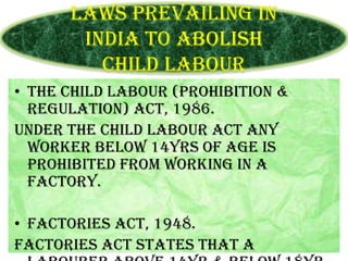 Laws prevailing in
India to abolish
Child Labour
• The Child Labour (Prohibition &
Regulation) Act, 1986.
Under the child labour act any
worker below 14yrs of age is
prohibited from working in a
factory.
• Factories Act, 1948.
Factories act states that a

 