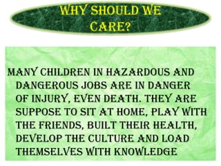 Why should we
care?
Many children in hazardous and
dangerous jobs are in danger
of injury, even death. They are
suppose to sit at home, play with
the friends, built their health,
develop the culture and load
themselves with knowledge

 