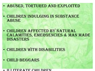 • Abused, tortured and exploited
• Children indulging in substance
abuse
• Children affected by natural
calamities, emergencies & man made
disasters
• Children with disabilities

• Child beggars

 