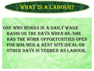 What is a Labour?

One who works in a daily wage
basis on the days when he/she
has the work opportunities open
for him/her & rest sits ideal on
other days is termed as labour.

 