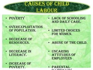 Causes of Child
Labour
• Poverty
• Overexploitation
of population.

• Lack of schooling
and daily care.
• Limited choices
for women.

• Decrease of
resources.

• Abuse of the child.

• Decrease in
literacy.

• Uncaring
attitudes of
employees

• Increase of
poverty.

• Parental

 
