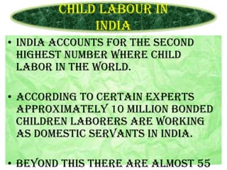 Child Labour in
India
• INDIA accounts for the second
highest number where child
labor in the world.
• According to certain experts
approximately 10 million bonded
children laborers are working
as domestic servants in India.
• Beyond this there are almost 55

 