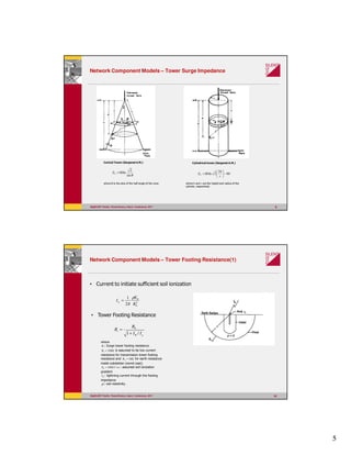 5
99
Network Component Models – Tower Surge Impedance
where θ is the sine of the half angle of the cone
Conical Tower (Sargenet A.M.) Cylindrical tower (Sargenet A.M.)
θsin
2
ln60=TZ 60
2
2ln60 −





=
r
h
ZT
where h and r are the height and radius of the
cylinder, respectively
DIgSILENT Pacific PowerFactory Users’ Conference 2011
1010
Network Component Models – Tower Footing Resistance(1)
• Current to initiate sufficient soil ionization
2
0
0
2
1
R
E
Ig
ρ
π
=
gR
i
II
R
R
/1
0
+
=
• Tower Footing Resistance
where
iR : Surge tower footing resistance
Ω= 1000R is assumed to be low current
resistance for transmission tower footing
resistance and Ω= 100R for earth resistance
inside substation (worst case).
mkVE /4000 = : assumed soil ionization
gradient
RI : lightning current through the footing
impedance
ρ : soil resistivity.
DIgSILENT Pacific PowerFactory Users’ Conference 2011
 