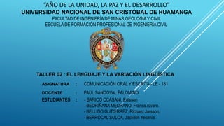 “AÑO DE LA UNIDAD, LA PAZ Y EL DESARROLLO”
UNIVERSIDAD NACIONAL DE SAN CRISTÓBAL DE HUAMANGA
FACULTAD DE INGENIERÍA DE MINAS,GEOLOGÍA Y CIVIL
ESCUELA DE FORMACIÓN PROFESIONAL DE INGENIERÍA CIVIL
TALLER 02 : EL LENGUAJE Y LA VARIACIÓN LINGÜÍSTICA
ASIGNATURA : COMUNICACIÓN ORAL Y ESCRITA - LE - 181
DOCENTE : PAÚL SANDOVAL PALOMINO
ESTUDIANTES : - BAÑICO CCASANI, Edisson
- BEDRIÑANA MEDRANO, Franss Alvaro.
- BELLIDO GUTIERREZ, Richard Jarsson.
- BERROCAL SULCA, Jackelin Yesenia.
 