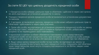 За стаття 92 ЦКУ про цивільну дієздатність юридичної особи
 1. Юридична особа набуває цивільних прав та обов'язків і здійснює їх через свої органи,
які діють відповідно до установчих документів та закону.
 Порядок створення органів юридичної особи встановлюється установчими документами
та законом.
 2. У випадках, встановлених законом, юридична особа може набувати цивільних прав та
обов'язків і здійснювати їх через своїх учасників.
 3. Орган або особа, яка відповідно до установчих документів юридичної особи чи закону
виступає від її імені, зобов'язана діяти в інтересах юридичної особи, добросовісно і
розумно та не перевищувати своїх повноважень.
 У відносинах із третіми особами обмеження повноважень щодо представництва
юридичної особи не має юридичної сили, крім випадків, коли юридична особа доведе,
що третя особа знала чи за всіма обставинами не могла не знати про такі обмеження.
 4. Якщо члени органу юридичної особи та інші особи, які відповідно до закону чи
установчих документів виступають від імені юридичної особи, порушують свої обов'язки
щодо представництва, вони несуть солідарну відповідальність за збитки, завдані ними
юридичній особі.
 