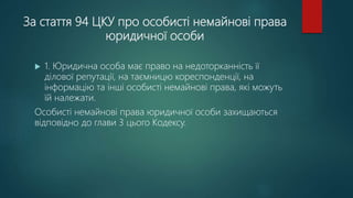 За стаття 94 ЦКУ про особисті немайнові права
юридичної особи
 1. Юридична особа має право на недоторканність її
ділової репутації, на таємницю кореспонденції, на
інформацію та інші особисті немайнові права, які можуть
їй належати.
Особисті немайнові права юридичної особи захищаються
відповідно до глави 3 цього Кодексу.
 