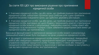 За стаття 105 ЦКУ про виконання рішення про припинення
юридичної особи
 1. Учасники юридичної особи, суд або орган, що прийняв рішення про припинення
юридичної особи, зобов'язані протягом трьох робочих днів з дати прийняття
рішення письмово повідомити орган, що здійснює державну реєстрацію.
 3. Учасники юридичної особи, суд або орган, що прийняв рішення про припинення
юридичної особи, відповідно до цього Кодексу призначають комісію з припинення
юридичної особи (комісію з реорганізації, ліквідаційну комісію), голову комісії або
ліквідатора та встановлюють порядок і строк заявлення кредиторами своїх вимог до
юридичної особи, що припиняється.
Виконання функцій комісії з припинення юридичної особи (комісії з реорганізації,
ліквідаційної комісії) може бути покладено на орган управління юридичної особи.
 4. До комісії з припинення юридичної особи (комісії з реорганізації, ліквідаційної
комісії) або ліквідатора з моменту призначення переходять повноваження щодо
управління справами юридичної особи. Голова комісії, її члени або ліквідатор
юридичної особи представляють її у відносинах з третіми особами та виступають у
суді від імені юридичної особи, яка припиняється.
 