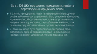 За ст. 106 ЦКУ про злиття, приєднання, поділ та
перетворення юридичної особи
 1. Злиття, приєднання, поділ та перетворення юридичної
особи здійснюються за рішенням його учасників або органу
юридичної особи, уповноваженого на це установчими
документами, а у випадках, передбачених законом, - за
рішенням суду або відповідних органів державної влади.
 2. Законом може бути передбачено одержання згоди
відповідних органів державної влади на припинення
юридичної особи шляхом злиття або приєднання.
 