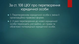За ст. 108 ЦКУ про перетворення
юридичної особи
 1. Перетворенням юридичної особи є зміна її
організаційно-правової форми.
 2. У разі перетворення до нової юридичної
особи переходять усе майно, усі права та
обов'язки попередньої юридичної особи.
 