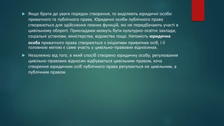  Якщо брати до уваги порядок створення, то виділяють юридичні особи
приватного та публічного права. Юридичні особи публічного права
створюються для здійснення певних функцій, які не передбачають участі в
цивільному обороті. Прикладами можуть бути культурно-освітні заклади,
соціальні установи, міністерства, відомства тощо. Натомість юридична
особа приватного права створюється з ініціативи приватних осіб, і її
головною метою є саме участь у цивільно-правових відносинах.
 Незалежно від того, в який спосіб створено юридичну особу, регулювання
цивільно-правових відносин відбувається цивільним правом, хоча
створення юридичних осіб публічного права регулюється не цивільним, а
публічним правом.
 