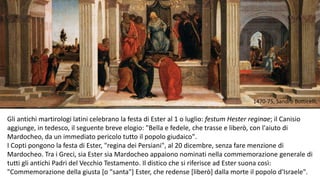 1470-75, Sandro Botticelli,

Gli antichi martirologi latini celebrano la festa di Ester al 1 o luglio: festum Hester reginae; il Canisio
aggiunge, in tedesco, il seguente breve elogio: "Bella e fedele, che trasse e liberò, con l'aiuto di
Mardocheo, da un immediato pericolo tutto il popolo giudaico".
I Copti pongono la festa di Ester, "regina dei Persiani", al 20 dicembre, senza fare menzione di
Mardocheo. Tra i Greci, sia Ester sia Mardocheo appaiono nominati nella commemorazione generale di
tutti gli antichi Padri del Vecchio Testamento. Il distico che si riferisce ad Ester suona così:
"Commemorazione della giusta [o "santa"] Ester, che redense [liberò] dalla morte il popolo d'Israele".

 