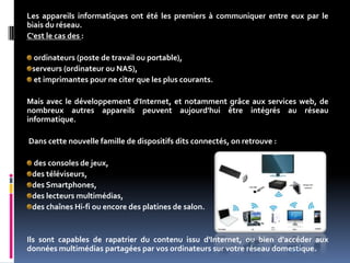 Les appareils informatiques ont été les premiers à communiquer entre eux par le
biais du réseau.
C'est le cas des :
ordinateurs (poste de travail ou portable),
serveurs (ordinateur ou NAS),
et imprimantes pour ne citer que les plus courants.
Mais avec le développement d'Internet, et notamment grâce aux services web, de
nombreux autres appareils peuvent aujourd'hui être intégrés au réseau
informatique.
Dans cette nouvelle famille de dispositifs dits connectés, on retrouve :
des consoles de jeux,
des téléviseurs,
des Smartphones,
des lecteurs multimédias,
des chaînes Hi-fi ou encore des platines de salon.
Ils sont capables de rapatrier du contenu issu d'Internet, ou bien d'accéder aux
données multimédias partagées par vos ordinateurs sur votre réseau domestique.
 