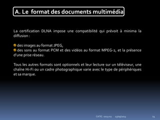 23/09/2013CATIC -2013-02 14
A. Le format des documents multimédia
La certification DLNA impose une compatibilité qui prévoit à minima la
diffusion :
des images au format JPEG,
des sons au format PCM et des vidéos au format MPEG-2, et la présence
d’une prise réseau.
Tous les autres formats sont optionnels et leur lecture sur un téléviseur, une
chaîne Hi-Fi ou un cadre photographique varie avec le type de périphériques
et sa marque.
 