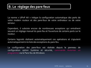 23/09/2013CATIC -2013-02 15
B. Le réglage des pare feux
La norme « UPnP AV » intègre la configuration automatique des ports de
votre modem routeur et des pare-feux de votre ordinateur ou de votre
serveur.
Cependant, il subsiste encore de nombreuses exceptions qui entraînent
souvent un réglage manuel du pare-feu et l’ouverture de certains ports sur le
routeur.
Certains logiciels réalisent automatiquement ces opérations et s’ajoutent
automatiquement à la liste des exceptions du pare-feu.
La configuration des pare-feux est réalisée depuis le panneau de
configuration option Système et sécurité, commande Autoriser un
programme via le Pare-feu de Windows
 