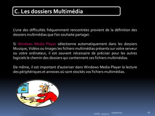 23/09/2013
CATIC -2013-02
16
C. Les dossiers Multimédia
L'une des difficultés fréquemment rencontrées provient de la définition des
dossiers multimédias que l’on souhaite partager.
Si Windows Media Player sélectionne automatiquement dans les dossiers
Musique, Vidéos ou Images les fichiers multimédias présents sur votre serveur
ou votre ordinateur, il est souvent nécessaire de préciser pour les autres
logiciels le chemin des dossiers qui contiennent ces fichiers multimédias.
De même, il est important d’autoriser dans Windows Media Player la lecture
des périphériques et annexes où sont stockés vos fichiers multimédias.
 