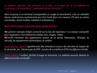 23/09/2013 4CATIC -2013-02
Le syllabus précisait "Du grille-pain à la télé, en passant par le Smartphone et
l’ordinateur, les innovations... permettent de tout imaginer”
Dans le passé, à un terminal correspondait un usage et maintenant, c’est un véritable
réseau multi-écrans multiservices qui s’est invité dans nos maisons (TV plus ou moins
connectées, smart mobiles, tablette et ordinateurs).
Quels sont les objets connectées de la maison du futur :
le premier exemple d’objet connecté est la box de l’opérateur ! La maison connectée
pour l’opérateur c’est d’abord les médias (son, images, vidéo).
Ensuite viendront des applications autour de la santé, l’éducation, l’énergie, la
sécurité, les équipements domestiques, le confort.
Quels sont les freins ? appréhension des utilisateurs autour des données et respect de
la vie privée. (ex : Homescope de SFR– caméra de surveillance SFR à la diffusion limitée.
Quels critères ? confort, facilité d’usage et économie. La tablette pourrait devenir la
télécommande universelle.
 