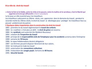 B Le rôle du droit du travail
« Entre le fort et le faible, entre le riche et le pauvre, entre le maître et le serviteur, c’est la liberté qui
opprime et la loi qui affranchit » Henri Lacordaire
La loi joue un rôle essentiel pour les travailleurs
Les travailleurs subissaient au 19ème siècle, une oppression dans le domaine du travail, pendant la
seconde moitié du 19ème siècle, le droit du travail se développe pour protéger les travailleurs face au
pouvoir prédominant du patron.
C Quelques dates importantes dans la construction du droit du travail
1841 : première loi du travail réglementant le travail des enfants
1864 : la « coalition » n’est plus un délit : le droit de grève est reconnu
1884 : les syndicats sont autorisés (loi Waldeck-Rousseau)
1892 : création de l’Inspection du travail
1898 : principe de la responsabilité civile de l’employeur pour les accidents survenus dans l’entreprise
1900 : semaine de 70 heures
1906 : le repos hebdomadaire devient obligatoire
1907 - Les femmes peuvent disposer librement de leur salaire.
1910 : loi instituant le Code du travail
1919 : autorisation des conventions collectives
1936 : Instauration des congés payés. Semaine de 40 heures
1945 : Sécurité Sociale

Thème 11 DGEMC Le travailleur

18

 