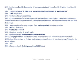 1945 : Création des Comités d’entreprise, de la médecine du travail et des Comités d’Hygiène et de Sécurité
(CHS)
1946 : inscription du droit de grève et du droit syndical dans le préambule de la Constitution
1950 : SMIG (G= garanti)
1958 : Création de l’assurance-chômage
1965: Les femmes sont enfin considérées comme des travailleuses à part entière : elles peuvent exercer une
profession sans l’autorisation de leur mari, gérer leur biens personnels elles-mêmes et toucher une allocation
de chômage
1968 : Accords de Grenelle : mise en place d’une section syndicale dans les entreprises
1970 : SMIC (C= croissance)
1973 : Droit du licenciement
1982 : Cinquième semaine de congés payés
1982 : Abaissement de la durée légale du travail à 39 heures
1984: Le congé parental est accordé à chacun des parents salariés qu’il soit homme ou femme. Cette loi
1985indique clairement que ce n’est pas systématiquement aux femmes de prendre en charge l’éducation des
jeunes enfants.
1988 : RMI
2000 : Abaissement de la durée légale du travail à 35 heures

Thème 11 DGEMC Le travailleur

19

 