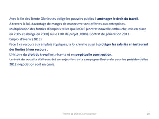 Avec la fin des Trente Glorieuses oblige les pouvoirs publics à aménager le droit du travail.
A travers la loi, davantage de marges de manœuvre sont offertes aux entreprises.
Multiplication des formes d’emplois telles que le CNE (contrat nouvelle embauche, mis en place
en 2005 et abrogé en 2008) ou le CDD de projet (2008). Contrat de génération 2013
Emploi d’avenir (2013)
Face à ce recours aux emplois atypiques, la loi cherche aussi à protéger les salariés en instaurant
des limites à leur recours .
L’histoire du droit du travail est récente et en perpétuelle construction.
Le droit du travail a d’ailleurs été un enjeu fort de la campagne électorale pour les présidentielles
2012 négociation sont en cours.

Thème 11 DGEMC Le travailleur

20

 