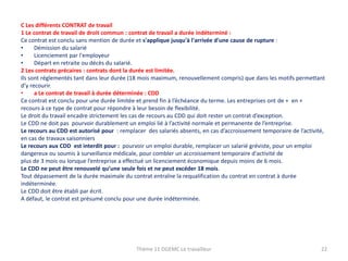 C Les différents CONTRAT de travail
1 Le contrat de travail de droit commun : contrat de travail a durée indéterminé :
Ce contrat est conclu sans mention de durée et s'applique jusqu'à l'arrivée d'une cause de rupture :
•
Démission du salarié
•
Licenciement par l'employeur
•
Départ en retraite ou décès du salarié.
2 Les contrats précaires : contrats dont la durée est limitée.
Ils sont réglementés tant dans leur durée (18 mois maximum, renouvellement compris) que dans les motifs permettant
d’y recourir.
•
a Le contrat de travail à durée déterminée : CDD
Ce contrat est conclu pour une durée limitée et prend fin à l’échéance du terme. Les entreprises ont de + en +
recours à ce type de contrat pour répondre à leur besoin de flexibilité.
Le droit du travail encadre strictement les cas de recours au CDD qui doit rester un contrat d’exception.
Le CDD ne doit pas pourvoir durablement un emploi lié à l’activité normale et permanente de l’entreprise.
Le recours au CDD est autorisé pour : remplacer des salariés absents, en cas d’accroissement temporaire de l’activité,
en cas de travaux saisonniers
Le recours aux CDD est interdit pour : pourvoir un emploi durable, remplacer un salarié gréviste, pour un emploi
dangereux ou soumis à surveillance médicale, pour combler un accroissement temporaire d'activité de
plus de 3 mois ou lorsque l’entreprise a effectué un licenciement économique depuis moins de 6 mois.
Le CDD ne peut être renouvelé qu’une seule fois et ne peut excéder 18 mois.
Tout dépassement de la durée maximale du contrat entraîne la requalification du contrat en contrat à durée
indéterminée.
Le CDD doit être établi par écrit.
A défaut, le contrat est présumé conclu pour une durée indéterminée.

Thème 11 DGEMC Le travailleur

22

 