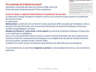 IV Le principe de la liberté du travail
Déclaration universelle des droits de l’homme (1948, article 23)
Charte des droits fondamentaux de l’Union européenne.
A Pour le salarié, il s’agit de la liberté d’exercer la profession de son choix
Le salarié peut changer d’emploi en mettant un terme à son contrat de travail quand il le souhaite dès
lors qu’il est en CDI.
Le salarié peut :
Démissionner. La démission est un droit et n’a donc pas besoin d’être acceptée par l’employeur. Celle-ci
doit être clairement formulée, sans aucune forme de pression de la part de l’employeur et dans des
conditions psychologiques normales.
Rompre son CDI par la « prise d’acte » de la rupture du contrat de travail par l’employeur lorsque celuici ne remplit pas ses obligations.
Ainsi, en cas de harcèlement moral ou sexuel, le salarié a le droit de prendre acte de la rupture de son
contrat au motif d’un manquement de l’employeur à son obligation de sécurité de résultat (arrêt de la
Cour de Cassation, chambre sociale, 3 février 2010).
Le départ d’un salarié du jour au lendemain peut entraîner des difficultés pour les entreprises.
En cas de démission, le salarié doit respecter un préavis . Sa durée dépend de la loi ou des conventions
collectives.

Thème 11 DGEMC Le travailleur

24

 