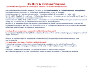 B La liberté du travail pour l’employeur.
1 Il peut embaucher la personne de son chois MAIS attention à la discrimination à l’embauche :
Une différence de traitement dans l’allocation d’un poste ne doit pas être basée sur de caractéristiques non- professionnelles.
L’entrepreneur ne doit pas prendre en considération ces éléments dans le choix de son salarié.
Entreprises condamnées pour discrimination raciale : Cour d’Appel de Paris, 17 octobre 2003 ou 6 juillet 2007)
L’article L. 1221- 7 du Code du travail invite à l’utilisation du « CV anonyme » dans les entreprises de plus de 50 salariés qui n’a pu
être réellement mise en place faute de décrets d’application.
Expérimenté entre 2009 et 2010, le « CV anonyme » consiste à rendre anonyme l’identité du candidat, ses coordonnées, son sexe,
son âge, son lieu de naissance, sa nationalité, sa situation familiale et sa photographie.
Les résultats de l’expérimentation se sont montrés particulièrement décevants. Si les discriminations basées sur le sexe ont
considérablement diminué, les effets sont même négatifs pour les candidats issus de l’immigration ou résidants dans des zones
défavorisées qui bénéficiaient de l’indulgence des employeurs.
2 La clause de non-concurrence = une atteinte à la liberté du travail du salarié
Le principe de la liberté du travail empêche les entreprises de conserver leurs salariés contre leur gré pour protéger leur activité f
ace à la concurrence.
La clause de non concurrence est opposable au salarié et montre la reconnaissance des intérêts de l’entreprise par le
juge en la matière.
3 En cas de grève = des risques d’atteintes à la liberté du travail.
Des salariés grévistes qui empêcheraient des travailleurs non-grévistes d’exercer leur activité professionnelle en
occupant une usine par exemple peuvent être condamnés (arrêt de la Cour de Cassation, chambre sociale, 21 juin
1984).
L’employeur peut décider d’un lockout, c’est-à-dire d’une fermeture temporaire de l’entreprise.
Les salariés non-grévistes ne touchent pas leur salaire durant un lockout , leur liberté du travail n’est pas respectée.

Thème 11 DGEMC Le travailleur

25

 