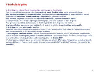 V Le droit de grève
Le droit de grève est une liberté fondamentale reconnue par la Constitution.
Pour être considérée comme une grève, la cessation de travail doit être totale, quelle qu’en soit la durée.
Sont abusives les grèves dont les revendications apparaissent comme déraisonnables et les grèves basées sur des
revendications ne pouvant être satisfaites par l’employeur (ex grève de solidarité).
Sont abusives les grèves qui utilisent des méthodes qui tendent à entraver la liberté du travail.
La jurisprudence a donc cherché à protéger les entreprises sans nuire toutefois au droit de grève.
Pour préserver les intérêts de l’entreprise et l’intérêt général le droit de grève a été limité.
La grève est limitée dans les services publics afin de garantir le principe de continuité du service public.
Le droit de grève y est plus encadré qu’ailleurs :
un préavis doit obligatoirement être déposé au moins 5 jours avant le début de la grève, des négociations doivent
avoir lieu entre temps, et des réquisitions peuvent être faites.
Le droit de grève est même interdit à certains personnels comme les militaires, les CRS, les pompiers professionnels,…
Dans le domaine des transports publics, un « service minimum » a même été imposé par la loi sur « le dialogue social
et la continuité du service public dans les transports publics » le 21 août 2007
C’est dans ce même esprit que le gouvernement à imposé aux salariés d’Air France l’obligation de se déclarer gréviste
au moins 48 heures à l’avance, sur le modèle de ce qui existe déjà à la RATP et à la SNCF. Le texte a été adopté le 1er
mars 2012.

Thème 11 DGEMC Le travailleur

26

 