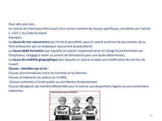 Pour aller plus loin….
Le contrat de travail peut être assorti d’un certain nombre de clauses spécifiques, encadrées par l’article
L. 1121-1 du Code du travail
Exemples :
La clause de non concurrence (qui limite la possibilité, pour le salarié au terme de son contrat, de se
faire embaucher par un employeur concurrent du précédent)
La clause dédit formation (par laquelle un salarié, moyennant prise en charge d’une formation par
l’employeur, s’engage à rester au service de l’entreprise pour une durée déterminée) ;
La clause de mobilité géographique (par laquelle un salarié accepte une modification de son lieu de
travail)
Clauses interdites par la loi :
Clauses discriminatoires entre les hommes et les femmes
Clauses d’indexation du salaire sur le SMIC,
Clauses contraires à l’ordre public ou aux libertés fondamentales
Clauses dérogeant, de manière défavorable pour le salarié, aux dispositions légales ou aux conventions
collectives.

Thème 11 DGEMC Le travailleur

34

 