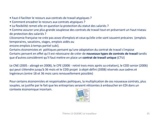 • Faut-il faciliter le recours aux contrats de travail atypiques ?
• Comment encadrer le recours aux contrats atypiques ?
• La flexibilité remet-elle en question la protection du statut des salariés ?
• Comme assurer une plus grande souplesse des contrats de travail tout en préservant un haut niveau
de protection des salariés ?
L’économie française ne crée pas assez d’emplois et ceux qu’elle crée sont souvent précaires (emplois
temporaires, vacations, stages, emplois aidés ou
encore emplois à temps partiel subi).
Certains économistes et politiques pensent qu’une adaptation du contrat de travail s’impose
Certains pensent en effet qu’il est nécessaire de créer de nouveaux types de contrats de travail tandis
que d’autres considèrent qu’il faut mettre en place un contrat de travail unique (CTU)
Le CNE (2005 - abrogé en 2008), le CPE (2006 - retiré trois mois après sa création), le CDD senior (2006)
qui peut s’étendre jusqu’à 36 mois et le CDD projet à objet défini (2008) réservés aux cadres et
Ingénieurs (entre 18 et 36 mois sans renouvellement possible)
Pour certains économistes et responsables politiques, la multiplication de ces nouveaux contrats, plus
souples, se justifie par le fait que les entreprises seraient réticentes à embaucher en CDI dans un
contexte économique incertain.

Thème 11 DGEMC Le travailleur

35

 