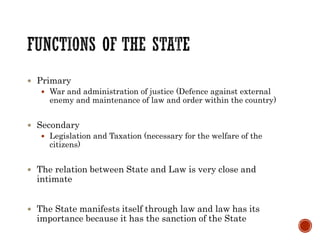  Primary
 War and administration of justice (Defence against external
enemy and maintenance of law and order within the country)
 Secondary
 Legislation and Taxation (necessary for the welfare of the
citizens)
 The relation between State and Law is very close and
intimate
 The State manifests itself through law and law has its
importance because it has the sanction of the State
 