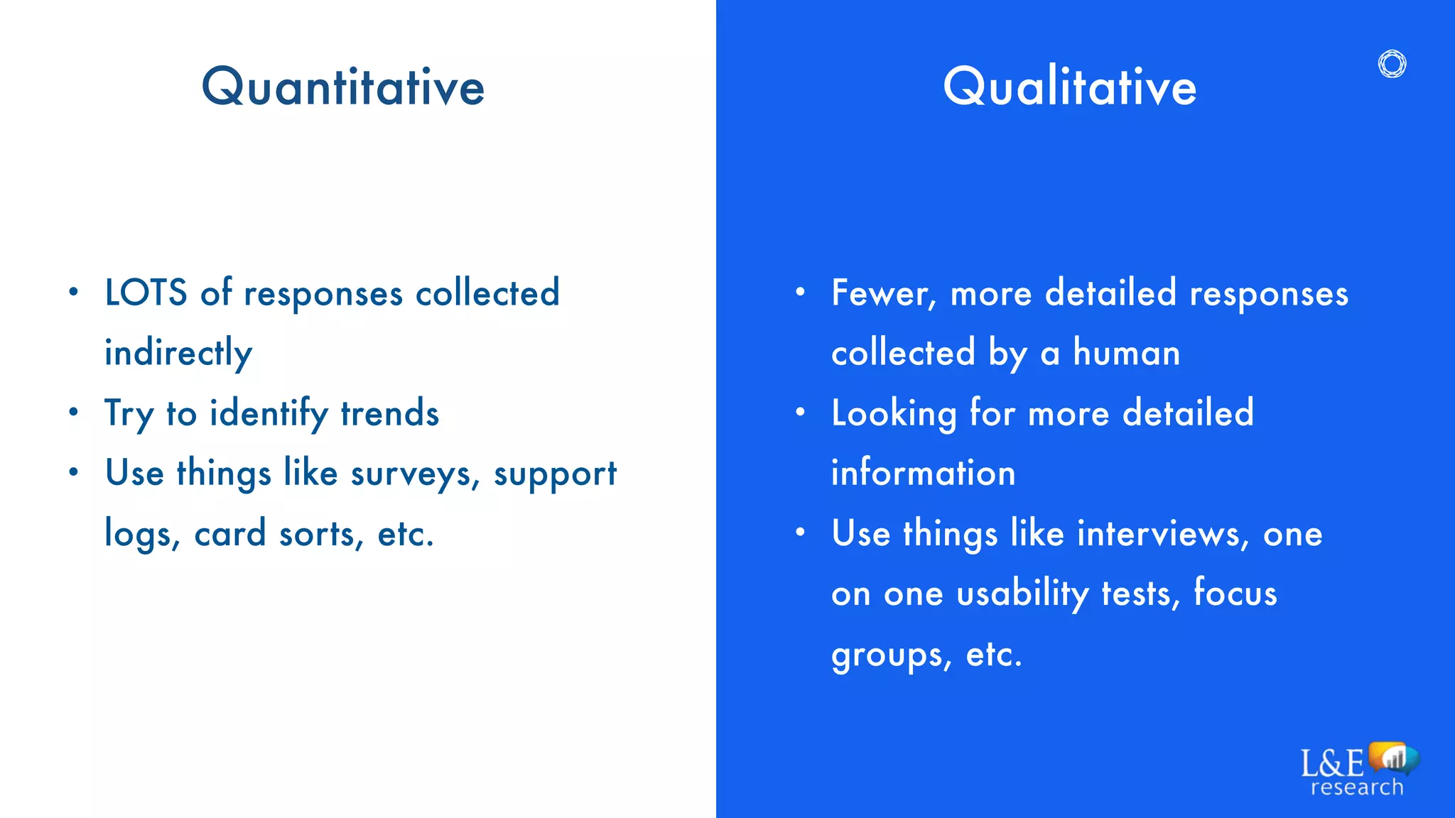 Quantitative
• Fewer, more detailed responses
collected by a human
• Looking for more detailed
information
• Use things like interviews, one
on one usability tests, focus
groups, etc.
Qualitative
• LOTS of responses collected
indirectly
• Try to identify trends
• Use things like surveys, support
logs, card sorts, etc.
 