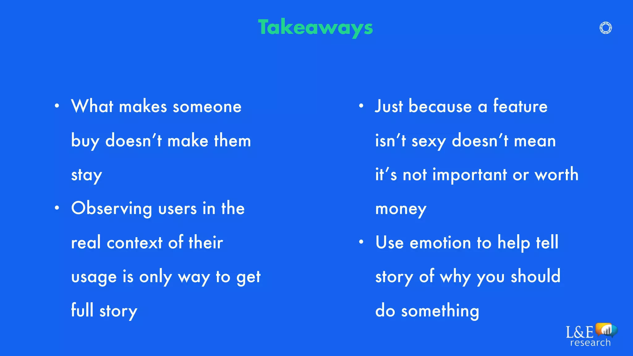 • What makes someone
buy doesn’t make them
stay
• Observing users in the
real context of their
usage is only way to get
full story
Takeaways
• Just because a feature
isn’t sexy doesn’t mean
it’s not important or worth
money
• Use emotion to help tell
story of why you should
do something
 