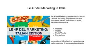Le 4P del Marketing in Italia
Le 4P del Marketing vennero teorizzate da
Jerome McCarthy e riprese nei decenni
successivi da una lista infinita di autori,
facendo riferimento a:
• Prodotto
• Prezzo
• Punto Vendita
• Promozione
come elementi fondanti del marketing mix
nella creazione di una strategia aziendale.
 