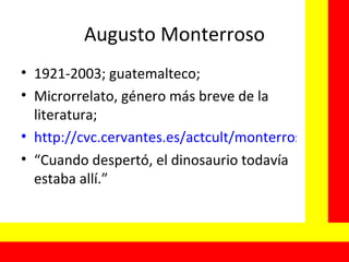 Augusto Monterroso 1921-2003; guatemalteco; Microrrelato, género más breve de la literatura; http://cvc.cervantes.es/actcult/monterroso/default.htm “ Cuando despertó, el dinosaurio todavía estaba allí.” 