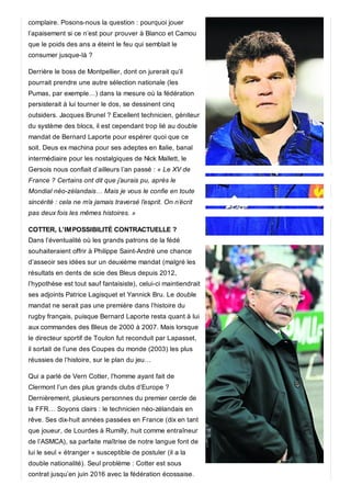 complaire. Posons-nous la question : pourquoi jouer
l’apaisement si ce n’est pour prouver à Blanco et Camou
que le poids des ans a éteint le feu qui semblait le
consumer jusque-là ?
Derrière le boss de Montpellier, dont on jurerait qu’il
pourrait prendre une autre sélection nationale (les
Pumas, par exemple…) dans la mesure où la fédération
persisterait à lui tourner le dos, se dessinent cinq
outsiders. Jacques Brunel ? Excellent technicien, géniteur
du système des blocs, il est cependant trop lié au double
mandat de Bernard Laporte pour espérer quoi que ce
soit. Deus ex machina pour ses adeptes en Italie, banal
intermédiaire pour les nostalgiques de Nick Mallett, le
Gersois nous confiait d’ailleurs l’an passé : « Le XV de
France ? Certains ont dit que j’aurais pu, après le
Mondial néo-zélandais… Mais je vous le confie en toute
sincérité : cela ne m’a jamais traversé l’esprit. On n’écrit
pas deux fois les mêmes histoires. »
COTTER, L’IMPOSSIBILITÉ CONTRACTUELLE ?
Dans l’éventualité où les grands patrons de la fédé
souhaiteraient offrir à Philippe Saint-André une chance
d’asseoir ses idées sur un deuxième mandat (malgré les
résultats en dents de scie des Bleus depuis 2012,
l’hypothèse est tout sauf fantaisiste), celui-ci maintiendrait
ses adjoints Patrice Lagisquet et Yannick Bru. Le double
mandat ne serait pas une première dans l’histoire du
rugby français, puisque Bernard Laporte resta quant à lui
aux commandes des Bleus de 2000 à 2007. Mais lorsque
le directeur sportif de Toulon fut reconduit par Lapasset,
il sortait de l’une des Coupes du monde (2003) les plus
réussies de l’histoire, sur le plan du jeu…
Qui a parlé de Vern Cotter, l’homme ayant fait de
Clermont l’un des plus grands clubs d’Europe ?
Dernièrement, plusieurs personnes du premier cercle de
la FFR… Soyons clairs : le technicien néo-zélandais en
rêve. Ses dix-huit années passées en France (dix en tant
que joueur, de Lourdes à Rumilly, huit comme entraîneur
de l’ASMCA), sa parfaite maîtrise de notre langue font de
lui le seul « étranger » susceptible de postuler (il a la
double nationalité). Seul problème : Cotter est sous
contrat jusqu’en juin 2016 avec la fédération écossaise.
 